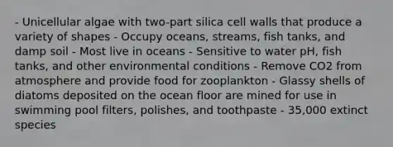 - Unicellular algae with two-part silica cell walls that produce a variety of shapes - Occupy oceans, streams, fish tanks, and damp soil - Most live in oceans - Sensitive to water pH, fish tanks, and other environmental conditions - Remove CO2 from atmosphere and provide food for zooplankton - Glassy shells of diatoms deposited on the ocean floor are mined for use in swimming pool filters, polishes, and toothpaste - 35,000 extinct species