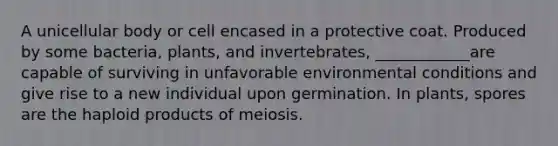 A unicellular body or cell encased in a protective coat. Produced by some bacteria, plants, and invertebrates, ____________are capable of surviving in unfavorable environmental conditions and give rise to a new individual upon germination. In plants, spores are the haploid products of meiosis.