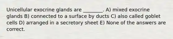 Unicellular exocrine glands are ________. A) mixed exocrine glands B) connected to a surface by ducts C) also called goblet cells D) arranged in a secretory sheet E) None of the answers are correct.