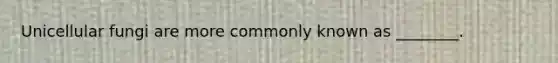Unicellular fungi are more commonly known as ________.