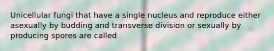 Unicellular fungi that have a single nucleus and reproduce either asexually by budding and transverse division or sexually by producing spores are called