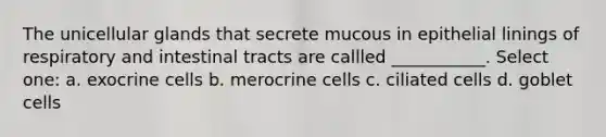 The unicellular glands that secrete mucous in epithelial linings of respiratory and intestinal tracts are callled ___________. Select one: a. exocrine cells b. merocrine cells c. ciliated cells d. goblet cells