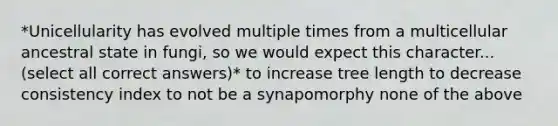 *Unicellularity has evolved multiple times from a multicellular ancestral state in fungi, so we would expect this character... (select all correct answers)* to increase tree length to decrease consistency index to not be a synapomorphy none of the above