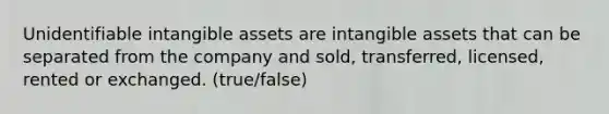 Unidentifiable intangible assets are intangible assets that can be separated from the company and sold, transferred, licensed, rented or exchanged. (true/false)