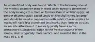 An unidentified body was found. Which of the following should the medical examiner keep in mind when trying to determine if the body belongs to a male or female? (Select all that apply.) a) gender discrimination based solely on the skull is not foolproof and should be used in conjunction with pelvic characteristics b) males will have less prominent landmarks than females at sites for muscle attachment c) males typically have a more pronounced supraorbital ridge d) the frontal squama of the female skull is typically more vertical and rounded than in the male e) a, c, d