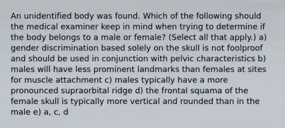 An unidentified body was found. Which of the following should the medical examiner keep in mind when trying to determine if the body belongs to a male or female? (Select all that apply.) a) gender discrimination based solely on the skull is not foolproof and should be used in conjunction with pelvic characteristics b) males will have less prominent landmarks than females at sites for muscle attachment c) males typically have a more pronounced supraorbital ridge d) the frontal squama of the female skull is typically more vertical and rounded than in the male e) a, c, d