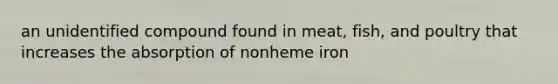 an unidentified compound found in meat, fish, and poultry that increases the absorption of nonheme iron