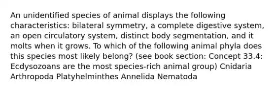 An unidentified species of animal displays the following characteristics: bilateral symmetry, a complete digestive system, an open circulatory system, distinct body segmentation, and it molts when it grows. To which of the following animal phyla does this species most likely belong? (see book section: Concept 33.4: Ecdysozoans are the most species-rich animal group) Cnidaria Arthropoda Platyhelminthes Annelida Nematoda