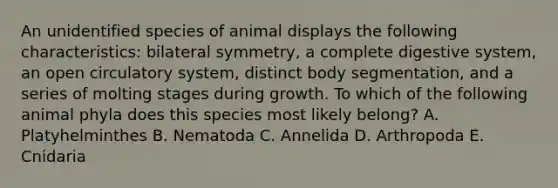 An unidentified species of animal displays the following characteristics: bilateral symmetry, a complete digestive system, an open circulatory system, distinct body segmentation, and a series of molting stages during growth. To which of the following animal phyla does this species most likely belong? A. Platyhelminthes B. Nematoda C. Annelida D. Arthropoda E. Cnidaria