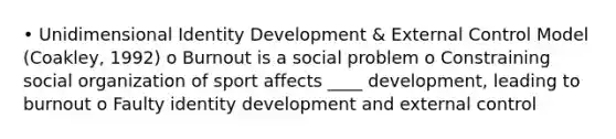 • Unidimensional Identity Development & External Control Model (Coakley, 1992) o Burnout is a social problem o Constraining social organization of sport affects ____ development, leading to burnout o Faulty identity development and external control