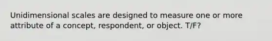 Unidimensional scales are designed to measure one or more attribute of a concept, respondent, or object. T/F?