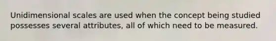 Unidimensional scales are used when the concept being studied possesses several attributes, all of which need to be measured.