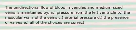 The unidirectional flow of blood in venules and medium-sized veins is maintained by: a.) pressure from the left ventricle b.) the muscular walls of the veins c.) arterial pressure d.) the presence of valves e.) all of the choices are correct