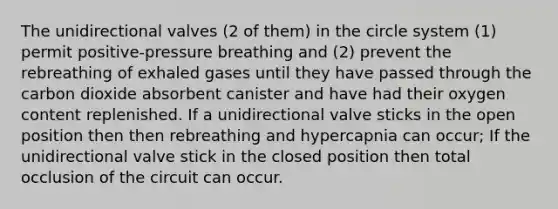 The unidirectional valves (2 of them) in the circle system (1) permit positive-pressure breathing and (2) prevent the rebreathing of exhaled gases until they have passed through the carbon dioxide absorbent canister and have had their oxygen content replenished. If a unidirectional valve sticks in the open position then then rebreathing and hypercapnia can occur; If the unidirectional valve stick in the closed position then total occlusion of the circuit can occur.