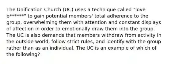 The Unification Church (UC) uses a technique called "love b******" to gain potential members' total adherence to the group, overwhelming them with attention and constant displays of affection in order to emotionally draw them into the group. The UC is also demands that members withdraw from activity in the outside world, follow strict rules, and identify with the group rather than as an individual. The UC is an example of which of the following?