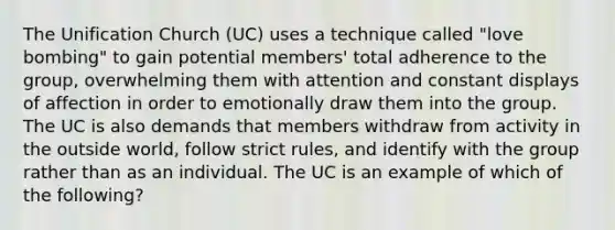 The Unification Church (UC) uses a technique called "love bombing" to gain potential members' total adherence to the group, overwhelming them with attention and constant displays of affection in order to emotionally draw them into the group. The UC is also demands that members withdraw from activity in the outside world, follow strict rules, and identify with the group rather than as an individual. The UC is an example of which of the following?