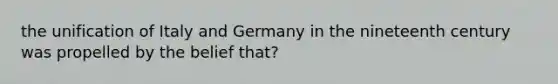 the unification of Italy and Germany in the nineteenth century was propelled by the belief that?