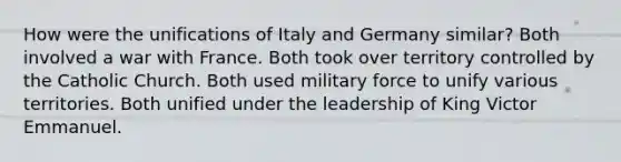 How were the unifications of Italy and Germany similar? Both involved a war with France. Both took over territory controlled by the Catholic Church. Both used military force to unify various territories. Both unified under the leadership of King Victor Emmanuel.