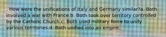 . How were the unifications of Italy and Germany similar?a. Both involved a war with France.b. Both took over territory controlled by the Catholic Church.c. Both used military force to unify various territories.d. Both unified into an empire.