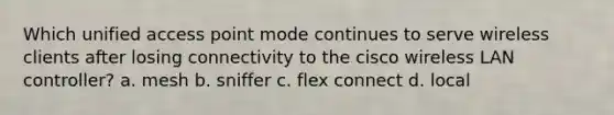 Which unified access point mode continues to serve wireless clients after losing connectivity to the cisco wireless LAN controller? a. mesh b. sniffer c. flex connect d. local