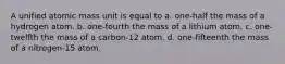 A unified atomic mass unit is equal to a. one-half the mass of a hydrogen atom. b. one-fourth the mass of a lithium atom. c. one-twelfth the mass of a carbon-12 atom. d. one-fifteenth the mass of a nitrogen-15 atom.