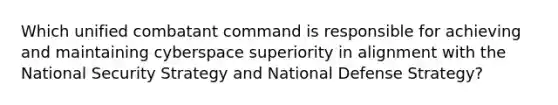 Which unified combatant command is responsible for achieving and maintaining cyberspace superiority in alignment with the National Security Strategy and National Defense Strategy?