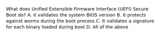 What does Unified Extensible Firmware Interface (UEFI) Secure Boot do? A. it validates the system BIOS version B. It protects against worms during the boot process C. It validates a signature for each binary loaded during boot D. All of the above