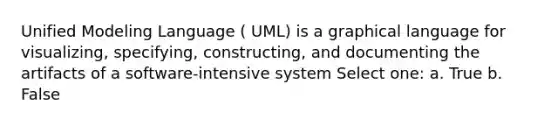 Unified Modeling Language ( UML) is a graphical language for visualizing, specifying, constructing, and documenting the artifacts of a software-intensive system Select one: a. True b. False