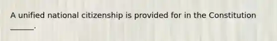 A unified national citizenship is provided for in the Constitution ______.