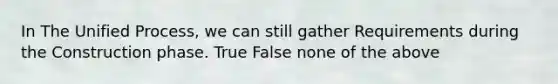 In The Unified Process, we can still gather Requirements during the Construction phase. True False none of the above