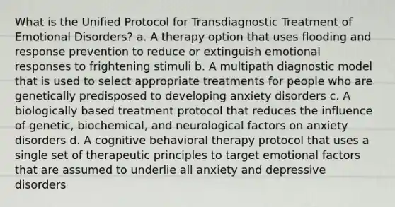 What is the Unified Protocol for Transdiagnostic Treatment of Emotional Disorders? a. A therapy option that uses flooding and response prevention to reduce or extinguish emotional responses to frightening stimuli b. A multipath diagnostic model that is used to select appropriate treatments for people who are genetically predisposed to developing anxiety disorders c. A biologically based treatment protocol that reduces the influence of genetic, biochemical, and neurological factors on anxiety disorders d. A cognitive behavioral therapy protocol that uses a single set of therapeutic principles to target emotional factors that are assumed to underlie all anxiety and depressive disorders