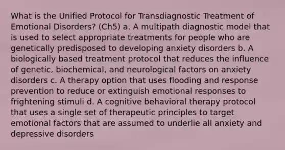 What is the Unified Protocol for Transdiagnostic Treatment of Emotional Disorders? (Ch5) a. A multipath diagnostic model that is used to select appropriate treatments for people who are genetically predisposed to developing anxiety disorders b. A biologically based treatment protocol that reduces the influence of genetic, biochemical, and neurological factors on anxiety disorders c. A therapy option that uses flooding and response prevention to reduce or extinguish emotional responses to frightening stimuli d. A cognitive behavioral therapy protocol that uses a single set of therapeutic principles to target emotional factors that are assumed to underlie all anxiety and depressive disorders