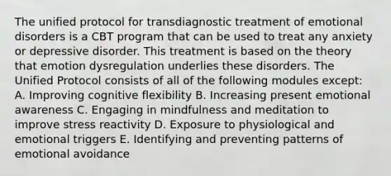 The unified protocol for transdiagnostic treatment of emotional disorders is a CBT program that can be used to treat any anxiety or depressive disorder. This treatment is based on the theory that emotion dysregulation underlies these disorders. The Unified Protocol consists of all of the following modules except: A. Improving cognitive flexibility B. Increasing present emotional awareness C. Engaging in mindfulness and meditation to improve stress reactivity D. Exposure to physiological and emotional triggers E. Identifying and preventing patterns of emotional avoidance