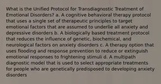 What is the Unified Protocol for Transdiagnostic Treatment of Emotional Disorders? a. A cognitive behavioral therapy protocol that uses a single set of therapeutic principles to target emotional factors that are assumed to underlie all anxiety and depressive disorders b. A biologically based treatment protocol that reduces the influence of genetic, biochemical, and neurological factors on anxiety disorders c. A therapy option that uses flooding and response prevention to reduce or extinguish emotional responses to frightening stimuli d. A multipath diagnostic model that is used to select appropriate treatments for people who are genetically predisposed to developing anxiety disorders