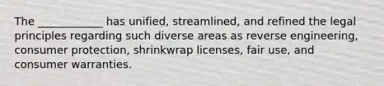 The ____________ has unified, streamlined, and refined the legal principles regarding such diverse areas as reverse engineering, consumer protection, shrinkwrap licenses, fair use, and consumer warranties.