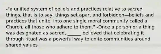 -"a unified system of beliefs and practices relative to sacred things, that is to say, things set apart and forbidden—beliefs and practices that unite, into one single moral community called a Church, all those who adhere to them." -Once a person or a thing was designated as sacred, ______ believed that celebrating it through ritual was a powerful way to unite communities around shared values