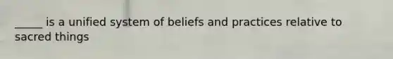 _____ is a unified system of beliefs and practices relative to sacred things