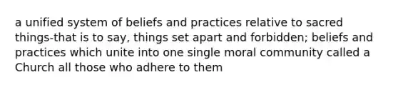 a unified system of beliefs and practices relative to sacred things-that is to say, things set apart and forbidden; beliefs and practices which unite into one single moral community called a Church all those who adhere to them