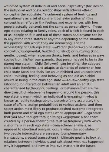 --"unified system of individual and social psychiatry" (focuses on the individual and one's relationships with others) --Basic concept is the ego state: "a coherent system of feelings and operationally as a set of coherent behavior patterns" (this concept is an effort to link feelings and experiences with how people actually behave); not the same as personality**. --Three ego states relating to family roles, each of which is found in each of us; people shift in and out of these states and anyone can be in any of the three states at anytime depending on the situation, the pperson with whom they are interacting, and the accessibility of each ego state: ----Parent (leader)--can be either controlling (judgmental, faultfinding, strict) or nurturing (kind, gentle, loving); when a person thinks, feels, and behaves in ways copied from his/her own parents, that person is said to be in the parent ego state ----Child (follower)--can be either the adapted child state (conforms and adapts to demands of others) or free child state (acts and feels like an uninhibited and un-socialized child); thinking, feeling, and behaving as one did as a child results in being in the child ego state ----Adult—healthy ego state (shooting for interaction between an adult and an adult); characterized by thoughts, feelings, or behaviors that are the direct result of whatever is happening around the person; this ego state is one in which an individual is engaging in what is known as reality testing; able to perceive fairly accurately the state of affairs, assign probabilities to various actions, and then select action most likely to produce desired outcome (integrates both parent and child ego states when appropriate).; ego state that you have thought through things --egogram: a bar chart created by a person showing the relative frequency with which she or he is in each ego state --transactional analysis, as opposed to structural analysis, occurs when the ego states of two people interacting are assessed (complementary transactions, crossed transactions) --Ultimate goal is to look at relations between individuals and talk about what has happened, why it happened, and how to improve matters in the future.