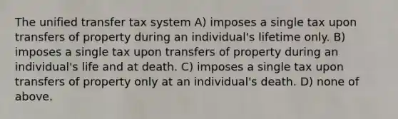 The unified transfer tax system A) imposes a single tax upon transfers of property during an individual's lifetime only. B) imposes a single tax upon transfers of property during an individual's life and at death. C) imposes a single tax upon transfers of property only at an individual's death. D) none of above.