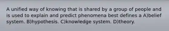 A unified way of knowing that is shared by a group of people and is used to explain and predict phenomena best defines a A)belief system. B)hypothesis. C)knowledge system. D)theory.