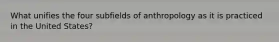 What unifies the four subfields of anthropology as it is practiced in the United States?