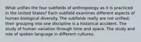 What unifies the four subfields of anthropology as it is practiced in the United States? Each subfield examines different aspects of human biological diversity. The subfields really are not unified; their grouping into one discipline is a historical accident. The study of human variation through time and space. The study and role of spoken language in different cultures.