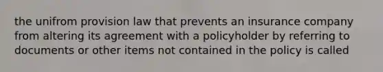 the unifrom provision law that prevents an insurance company from altering its agreement with a policyholder by referring to documents or other items not contained in the policy is called