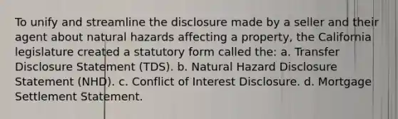 To unify and streamline the disclosure made by a seller and their agent about natural hazards affecting a property, the California legislature created a statutory form called the: a. Transfer Disclosure Statement (TDS). b. Natural Hazard Disclosure Statement (NHD). c. Conflict of Interest Disclosure. d. Mortgage Settlement Statement.