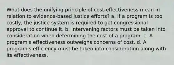 What does the unifying principle of cost-effectiveness mean in relation to evidence-based justice efforts? a. If a program is too costly, the justice system is required to get congressional approval to continue it. b. Intervening factors must be taken into consideration when determining the cost of a program. c. A program's effectiveness outweighs concerns of cost. d. A program's efficiency must be taken into consideration along with its effectiveness.