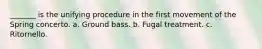 _______ is the unifying procedure in the first movement of the Spring concerto. a. Ground bass. b. Fugal treatment. c. Ritornello.