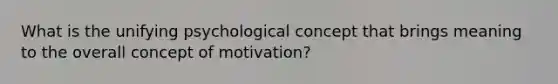 What is the unifying psychological concept that brings meaning to the overall concept of motivation?