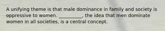 A unifying theme is that male dominance in family and society is oppressive to women. __________, the idea that men dominate women in all societies, is a central concept.