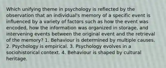 Which unifying theme in psychology is reflected by the observation that an individual's memory of a specific event is influenced by a variety of factors such as how the event was encoded, how the information was organized in storage, and intervening events between the original event and the retrieval of the memory? 1. Behaviour is determined by multiple causes. 2. Psychology is empirical. 3. Psychology evolves in a sociohistorical context. 4. Behaviour is shaped by cultural heritage.